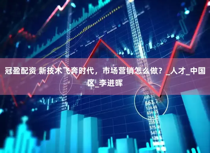 冠盈配资 新技术飞奔时代，市场营销怎么做？_人才_中国区_李进晖