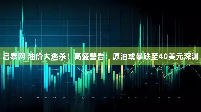 启泰网 油价大逃杀！高盛警告：原油或暴跌至40美元深渊