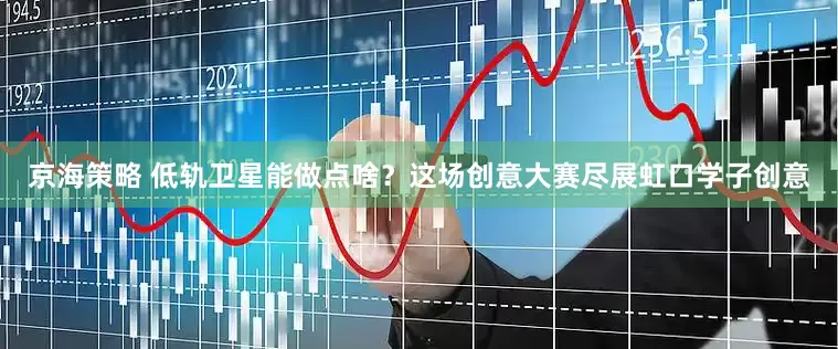 京海策略 低轨卫星能做点啥？这场创意大赛尽展虹口学子创意