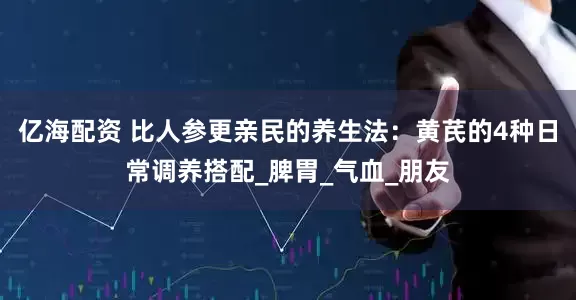 亿海配资 比人参更亲民的养生法：黄芪的4种日常调养搭配_脾胃_气血_朋友