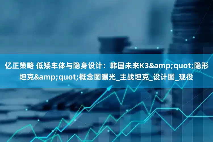 亿正策略 低矮车体与隐身设计：韩国未来K3&quot;隐形坦克&quot;概念图曝光_主战坦克_设计图_现役