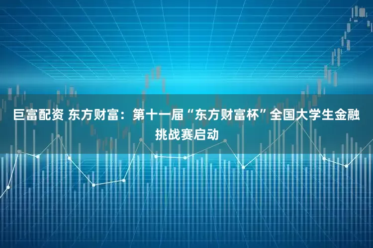 巨富配资 东方财富：第十一届“东方财富杯”全国大学生金融挑战赛启动