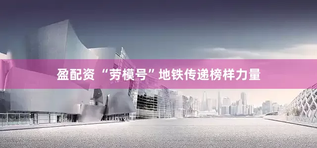 盈配资 “劳模号”地铁传递榜样力量