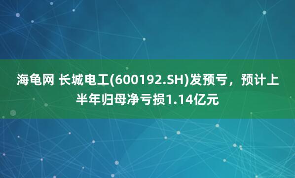 海龟网 长城电工(600192.SH)发预亏，预计上半年归母净亏损1.14亿元