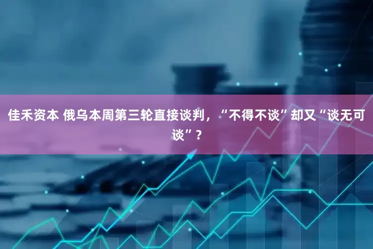 佳禾资本 俄乌本周第三轮直接谈判，“不得不谈”却又“谈无可谈”？