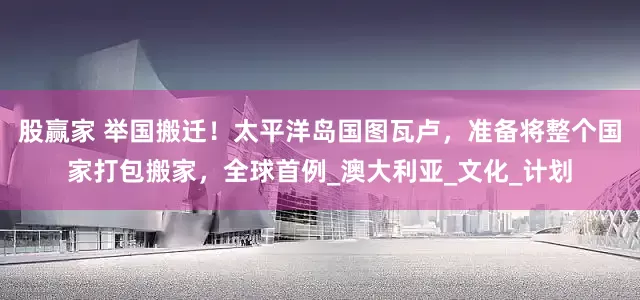 股赢家 举国搬迁！太平洋岛国图瓦卢，准备将整个国家打包搬家，全球首例_澳大利亚_文化_计划