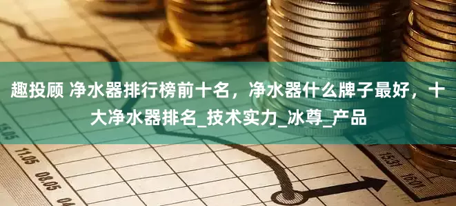 趣投顾 净水器排行榜前十名，净水器什么牌子最好，十大净水器排名_技术实力_冰尊_产品