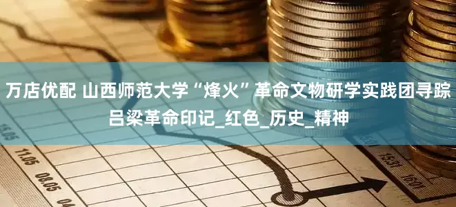 万店优配 山西师范大学“烽火”革命文物研学实践团寻踪吕梁革命印记_红色_历史_精神