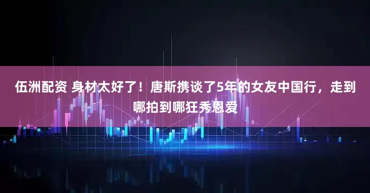伍洲配资 身材太好了！唐斯携谈了5年的女友中国行，走到哪拍到哪狂秀恩爱