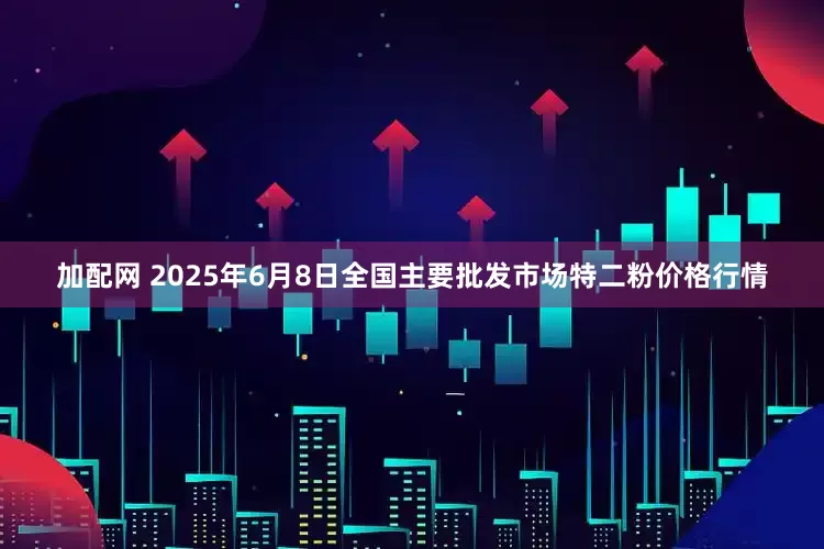 加配网 2025年6月8日全国主要批发市场特二粉价格行情