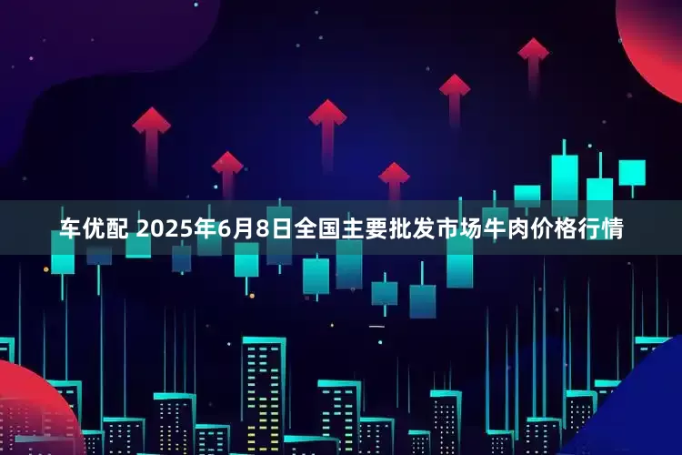 车优配 2025年6月8日全国主要批发市场牛肉价格行情