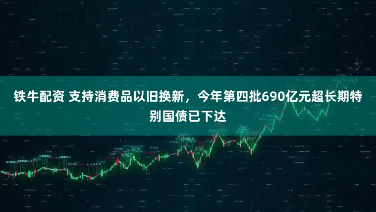 铁牛配资 支持消费品以旧换新，今年第四批690亿元超长期特别国债已下达