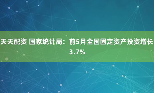 天天配资 国家统计局：前5月全国固定资产投资增长3.7%