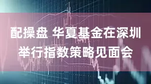 配操盘 华夏基金在深圳举行指数策略见面会
