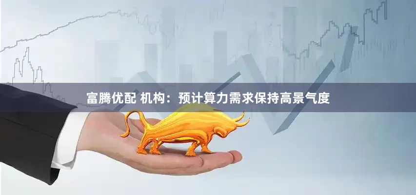 富腾优配 机构：预计算力需求保持高景气度