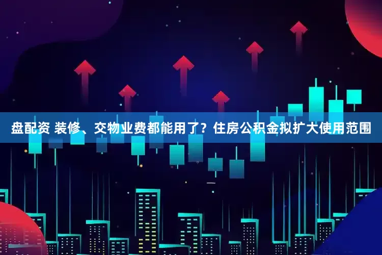 盘配资 装修、交物业费都能用了？住房公积金拟扩大使用范围